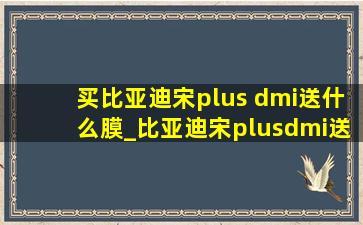 买比亚迪宋plus dmi送什么膜_比亚迪宋plusdmi送的膜怎么样